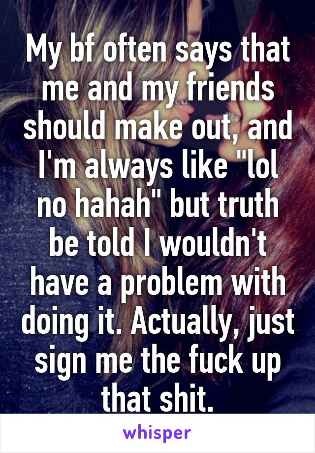 My bf often says that me and my friends should make out, and I'm always like "lol no hahah" but truth be told I wouldn't have a problem with doing it. Actually, just sign me the fuck up that shit.