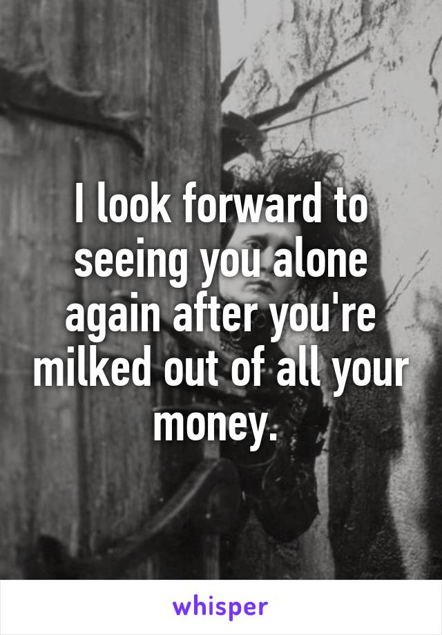 I look forward to seeing you alone again after you're milked out of all your money. 