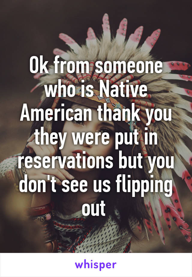 Ok from someone who is Native American thank you they were put in reservations but you don't see us flipping out 