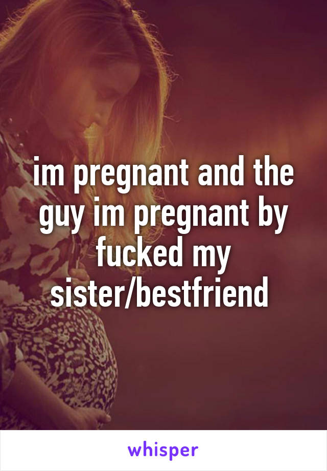 im pregnant and the guy im pregnant by fucked my sister/bestfriend 