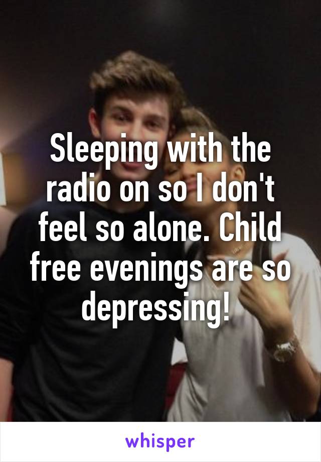 Sleeping with the radio on so I don't feel so alone. Child free evenings are so depressing! 