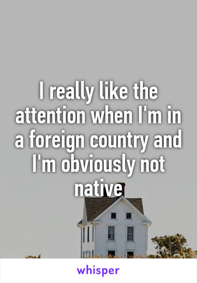 I really like the attention when I'm in a foreign country and I'm obviously not native