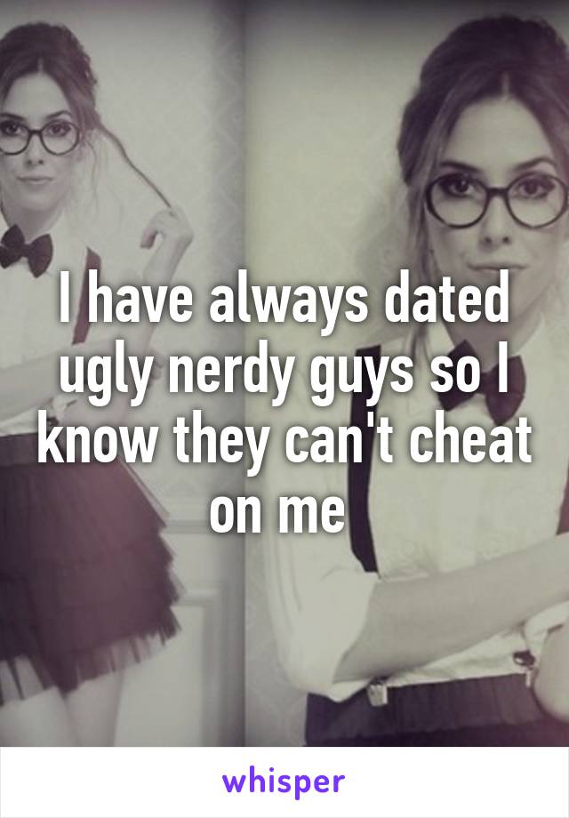 I have always dated ugly nerdy guys so I know they can't cheat on me 