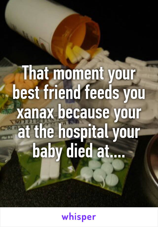 That moment your best friend feeds you xanax because your at the hospital your baby died at....