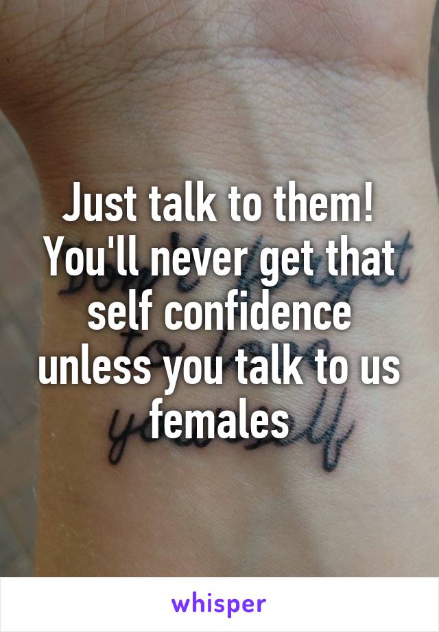 Just talk to them! You'll never get that self confidence unless you talk to us females