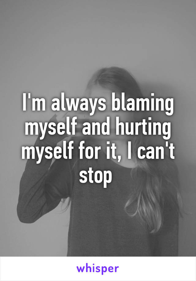 I'm always blaming myself and hurting myself for it, I can't stop 