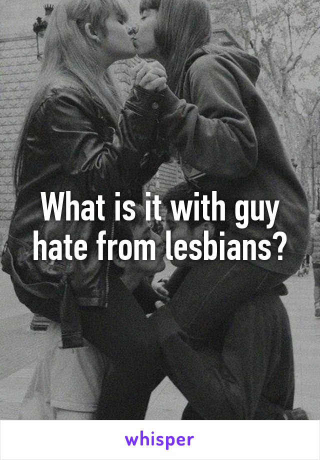 What is it with guy hate from lesbians?