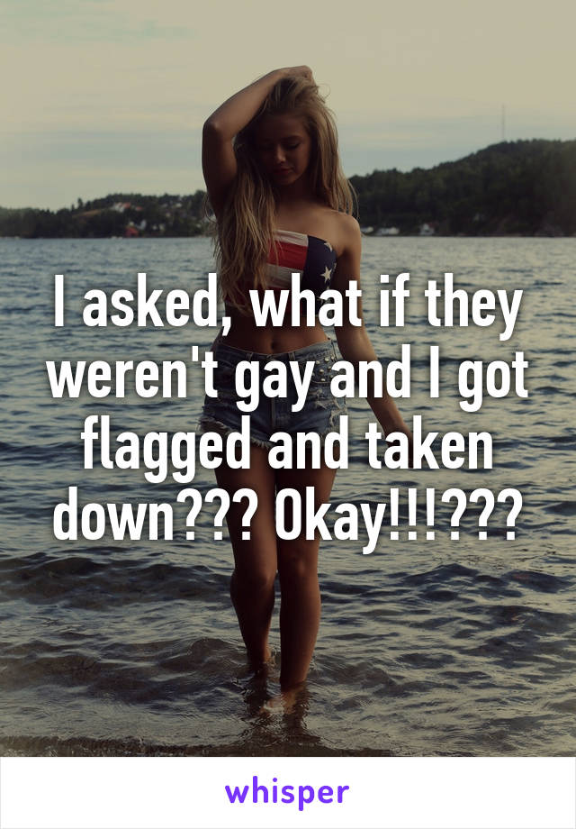 I asked, what if they weren't gay and I got flagged and taken down??? Okay!!!???