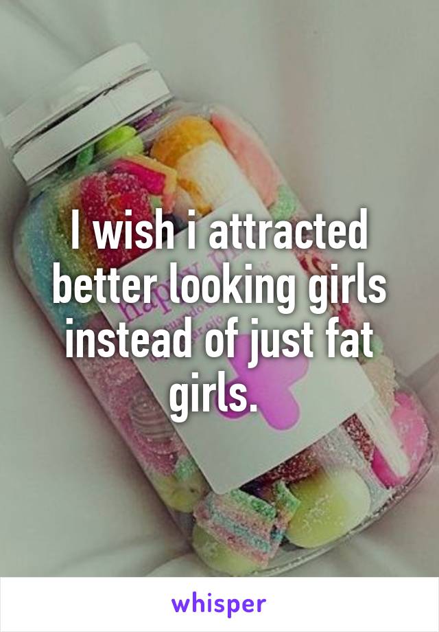 I wish i attracted better looking girls instead of just fat girls. 