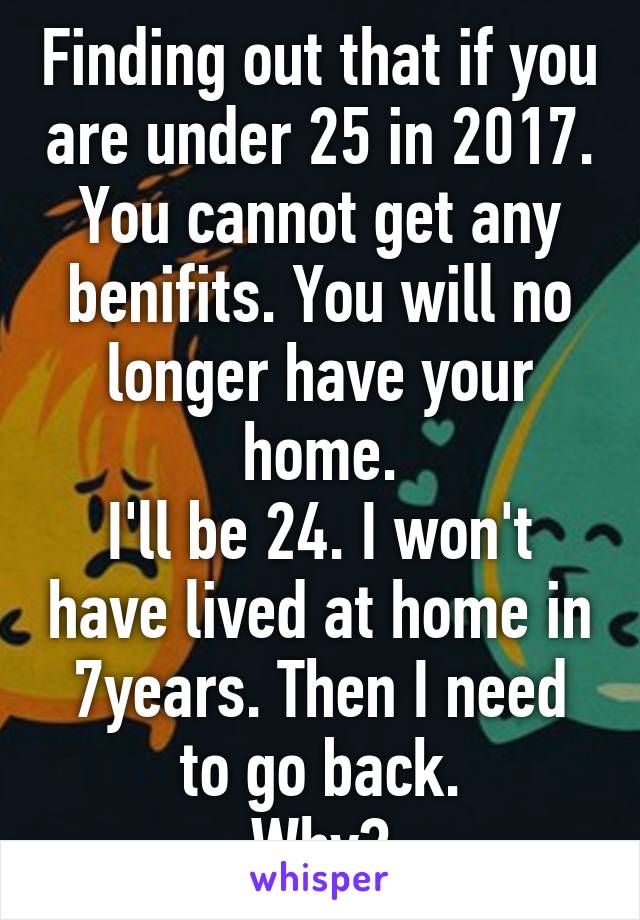 Finding out that if you are under 25 in 2017.
You cannot get any benifits. You will no longer have your home.
I'll be 24. I won't have lived at home in 7years. Then I need to go back.
Why?