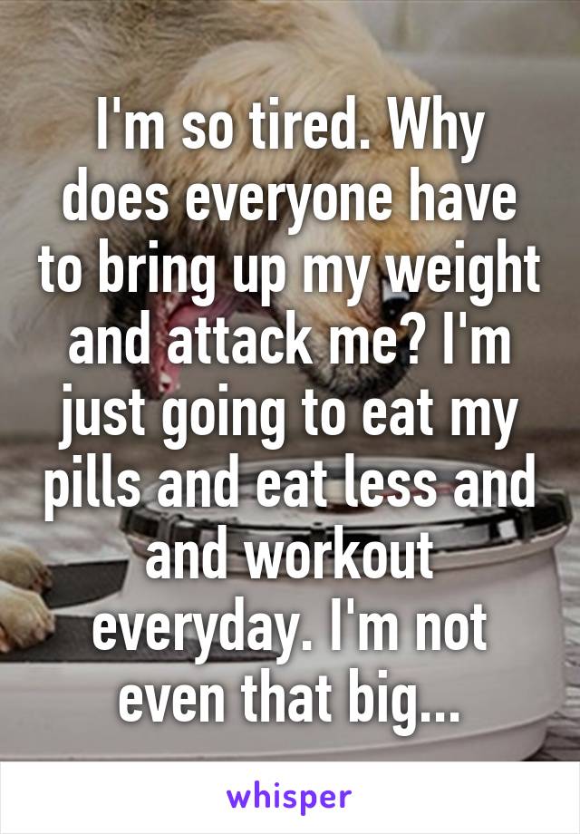 I'm so tired. Why does everyone have to bring up my weight and attack me? I'm just going to eat my pills and eat less and and workout everyday. I'm not even that big...