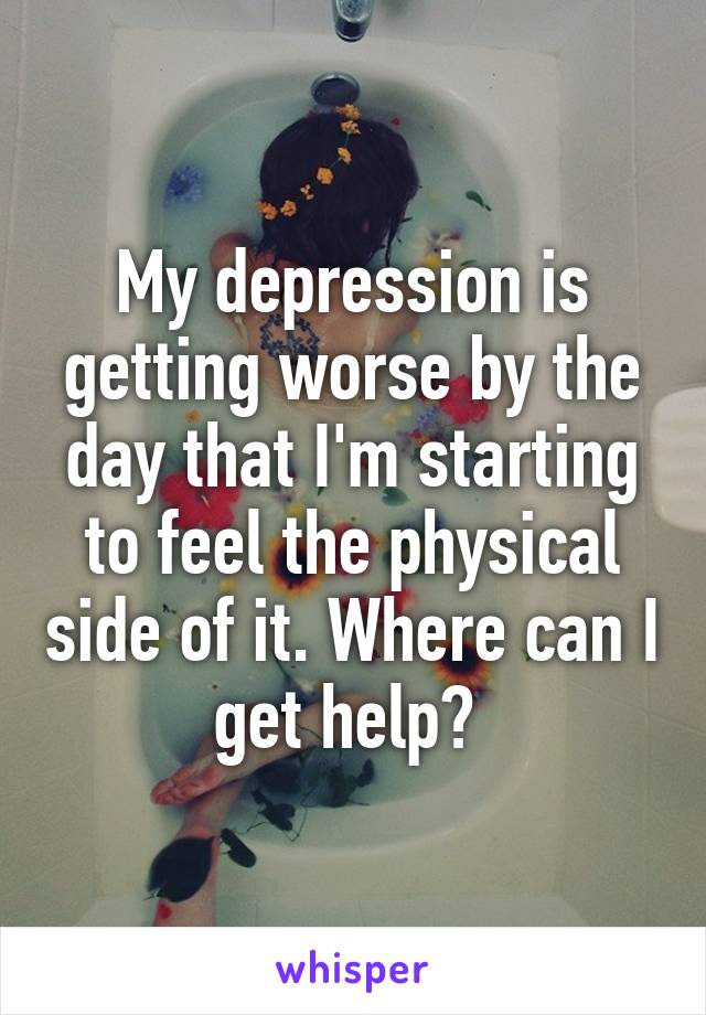 My depression is getting worse by the day that I'm starting to feel the physical side of it. Where can I get help? 