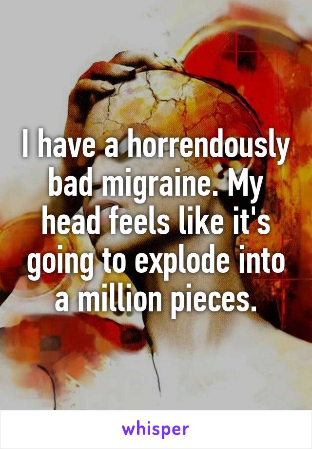 I have a horrendously bad migraine. My head feels like it's going to explode into a million pieces.