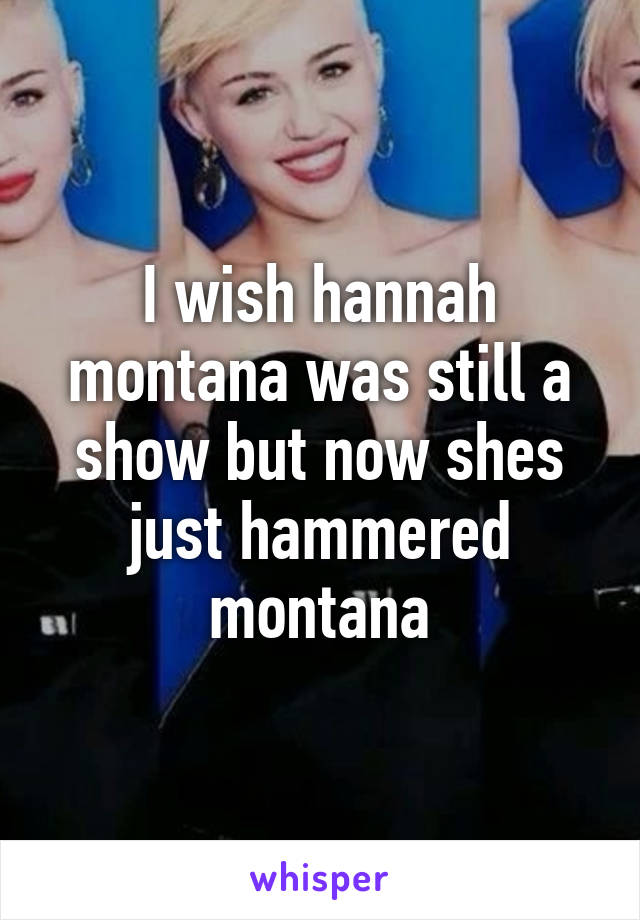 I wish hannah montana was still a show but now shes just hammered montana