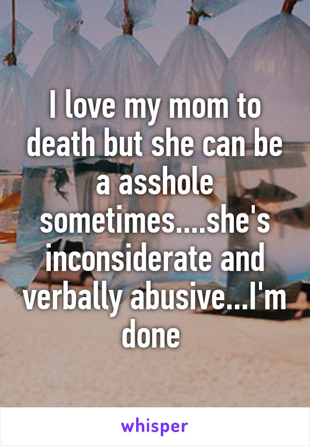 I love my mom to death but she can be a asshole sometimes....she's inconsiderate and verbally abusive...I'm done 