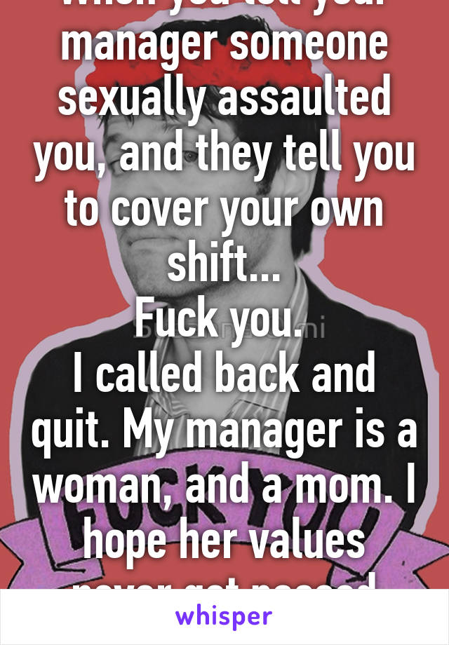 When you tell your manager someone sexually assaulted you, and they tell you to cover your own shift...
Fuck you. 
I called back and quit. My manager is a woman, and a mom. I hope her values never get passed down. 