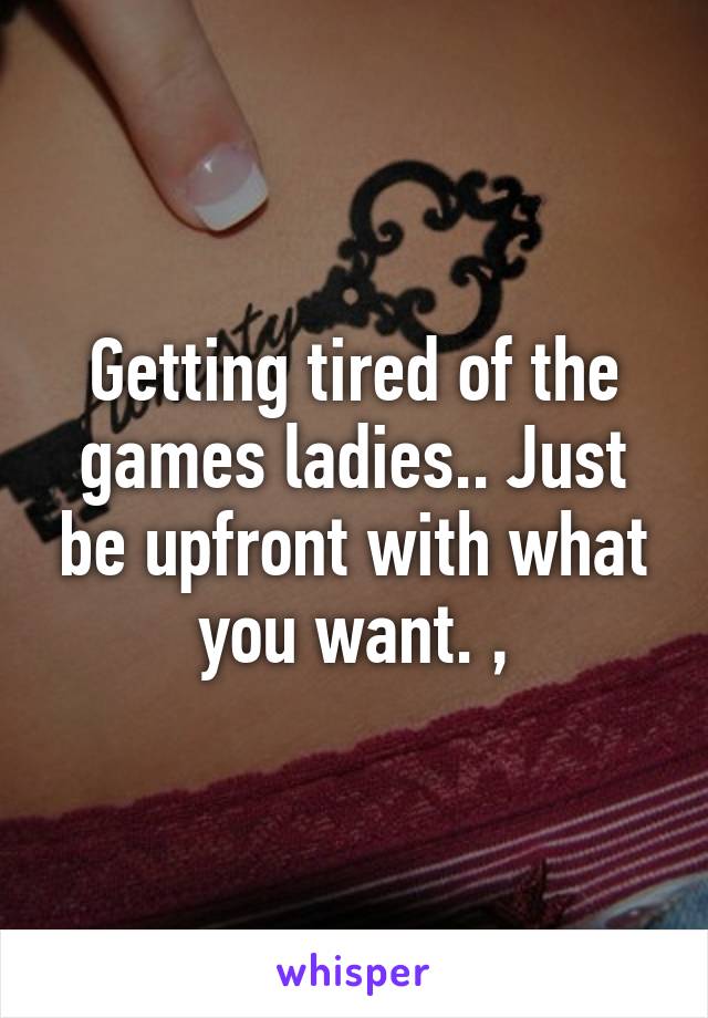 Getting tired of the games ladies.. Just be upfront with what you want. ,