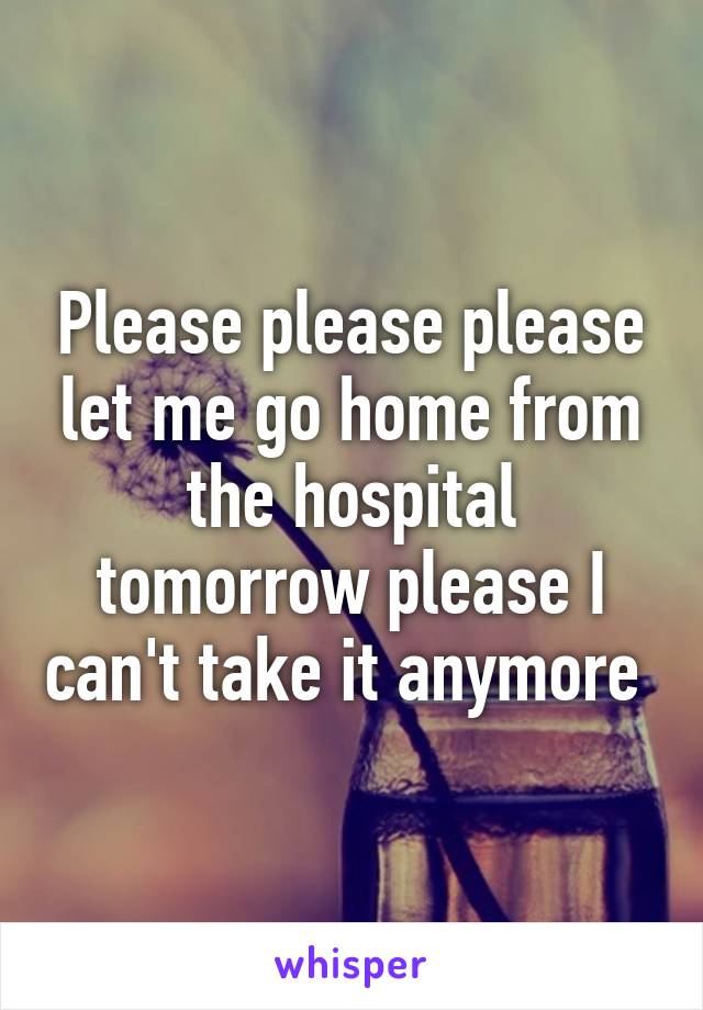 Please please please let me go home from the hospital tomorrow please I can't take it anymore 