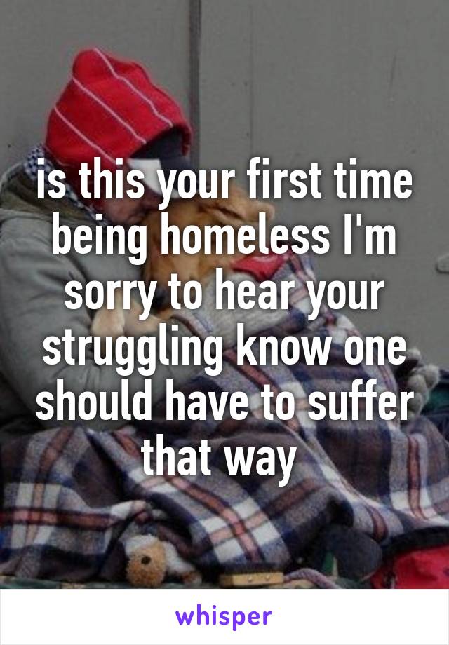 is this your first time being homeless I'm sorry to hear your struggling know one should have to suffer that way 