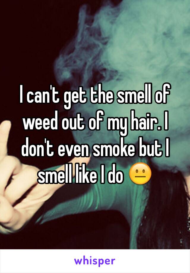 I can't get the smell of weed out of my hair. I don't even smoke but I smell like I do 😐