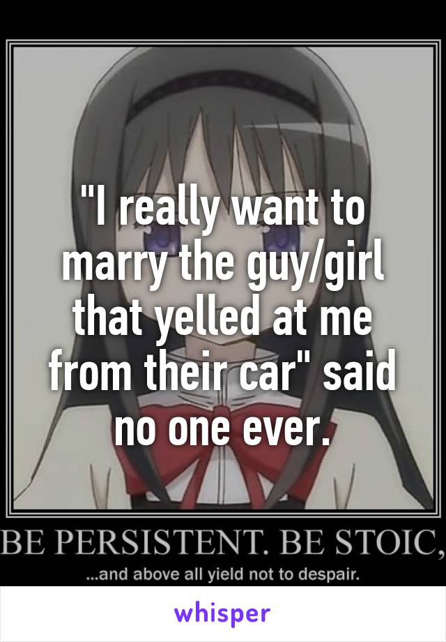 "I really want to marry the guy/girl that yelled at me from their car" said no one ever.