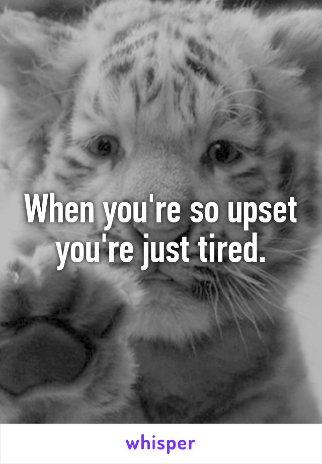 When you're so upset you're just tired.