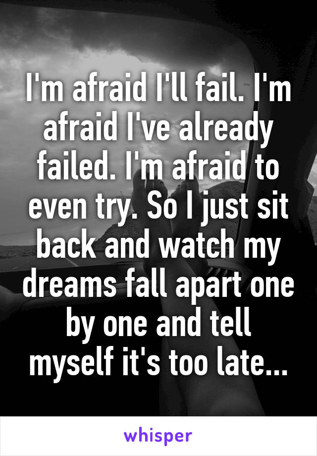 I'm afraid I'll fail. I'm afraid I've already failed. I'm afraid to even try. So I just sit back and watch my dreams fall apart one by one and tell myself it's too late...