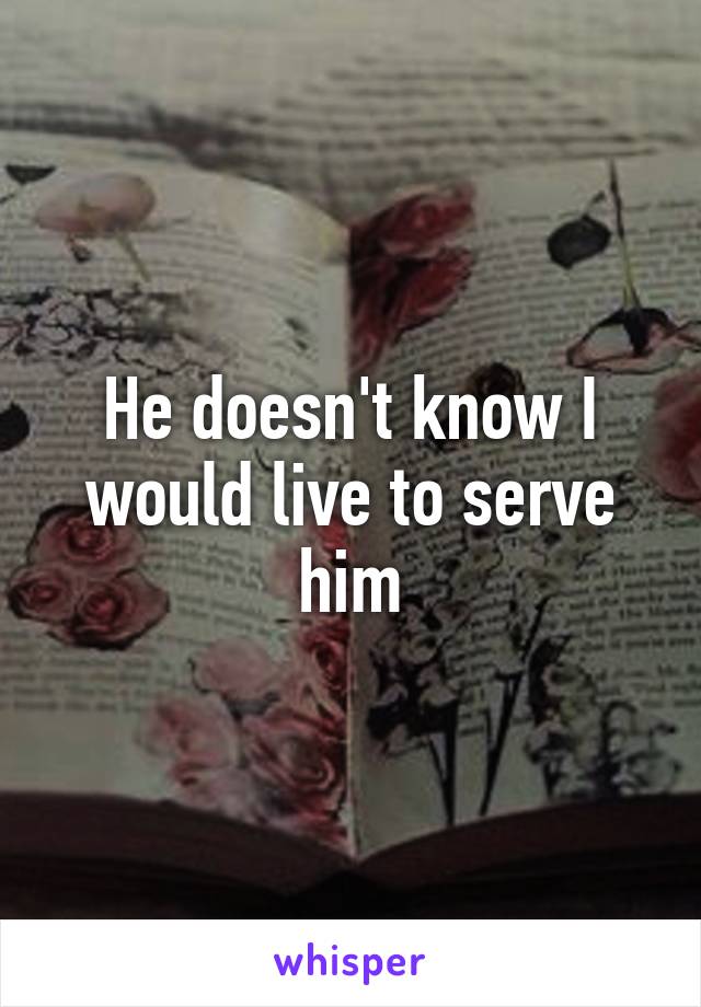 He doesn't know I would live to serve him