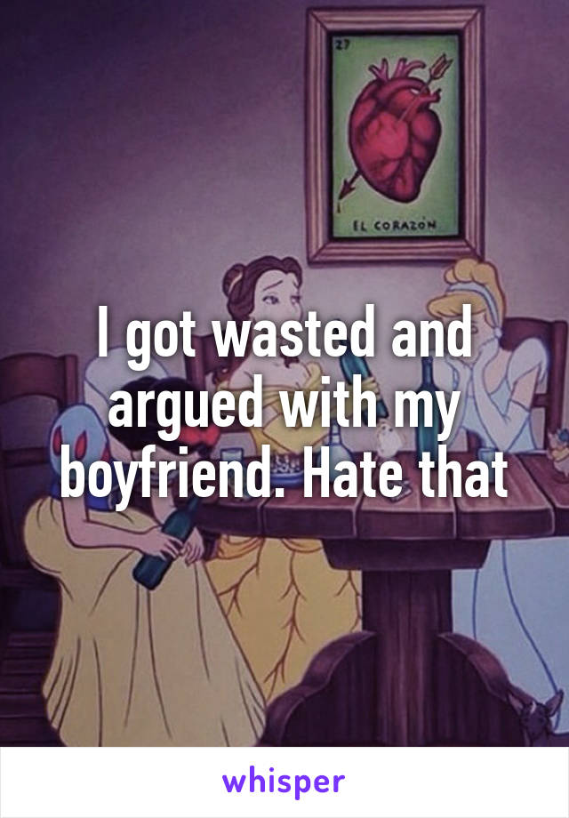 I got wasted and argued with my boyfriend. Hate that