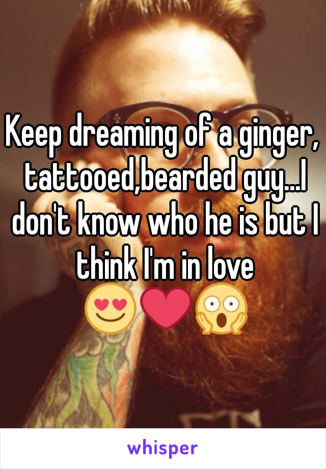 Keep dreaming of a ginger, tattooed,bearded guy...I don't know who he is but I think I'm in love 😍❤😱