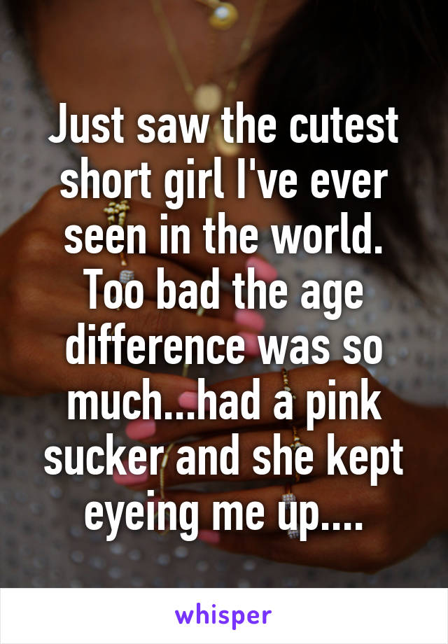 Just saw the cutest short girl I've ever seen in the world. Too bad the age difference was so much...had a pink sucker and she kept eyeing me up....