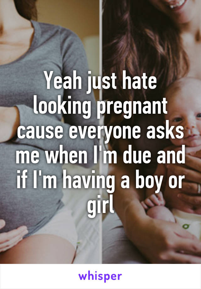 Yeah just hate looking pregnant cause everyone asks me when I'm due and if I'm having a boy or girl