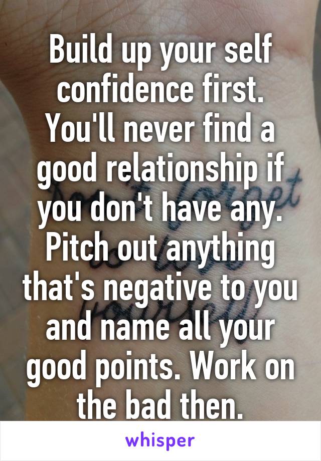 Build up your self confidence first. You'll never find a good relationship if you don't have any. Pitch out anything that's negative to you and name all your good points. Work on the bad then.