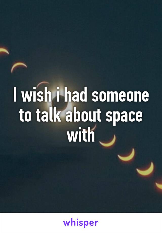 I wish i had someone to talk about space with