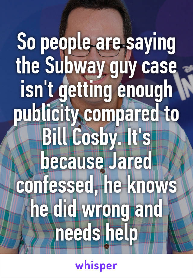 So people are saying the Subway guy case isn't getting enough publicity compared to Bill Cosby. It's because Jared confessed, he knows he did wrong and needs help