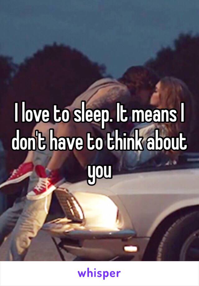 I love to sleep. It means I don't have to think about you 