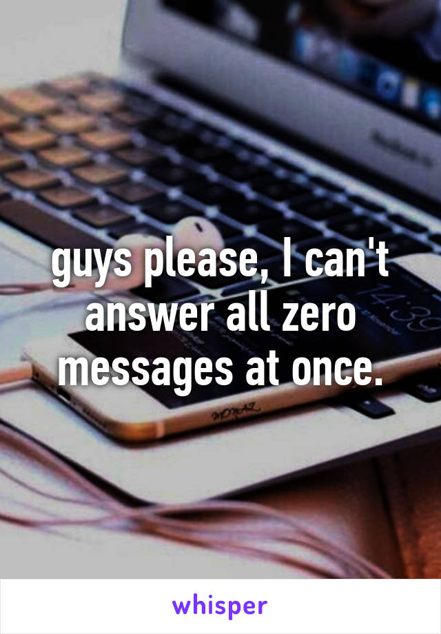 guys please, I can't answer all zero messages at once.