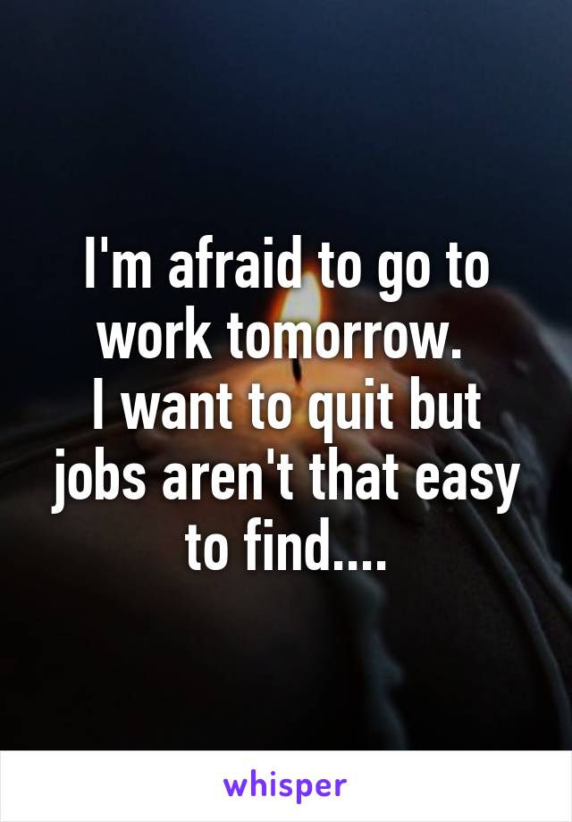 I'm afraid to go to work tomorrow. 
I want to quit but jobs aren't that easy to find....