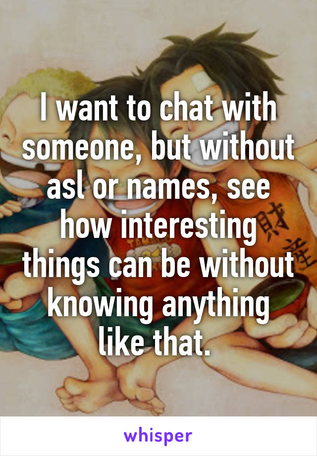 I want to chat with someone, but without asl or names, see how interesting things can be without knowing anything like that. 