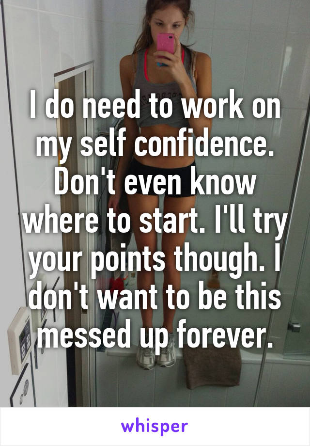 I do need to work on my self confidence. Don't even know where to start. I'll try your points though. I don't want to be this messed up forever.