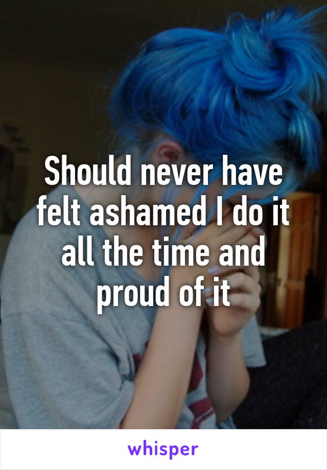 Should never have felt ashamed I do it all the time and proud of it