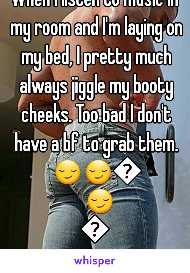 When I listen to music in my room and I'm laying on my bed, I pretty much always jiggle my booty cheeks. Too bad I don't have a bf to grab them. 😏😏😏😏😏