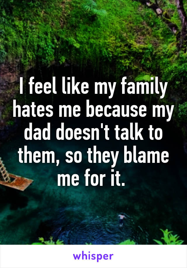 I feel like my family hates me because my dad doesn't talk to them, so they blame me for it. 