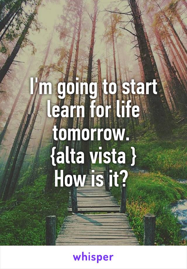 I'm going to start learn for life tomorrow. 
{alta vista }
How is it? 