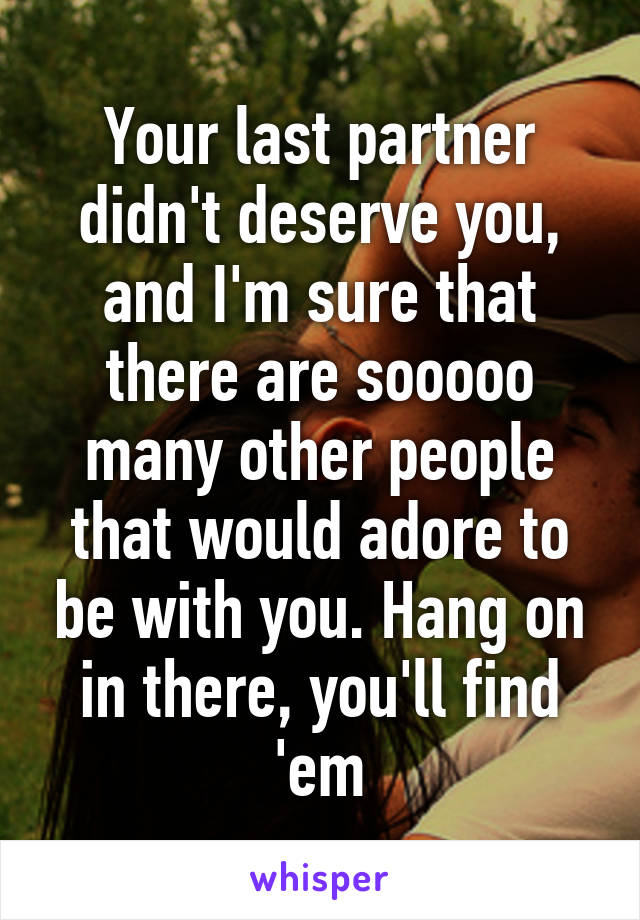 Your last partner didn't deserve you, and I'm sure that there are sooooo many other people that would adore to be with you. Hang on in there, you'll find 'em