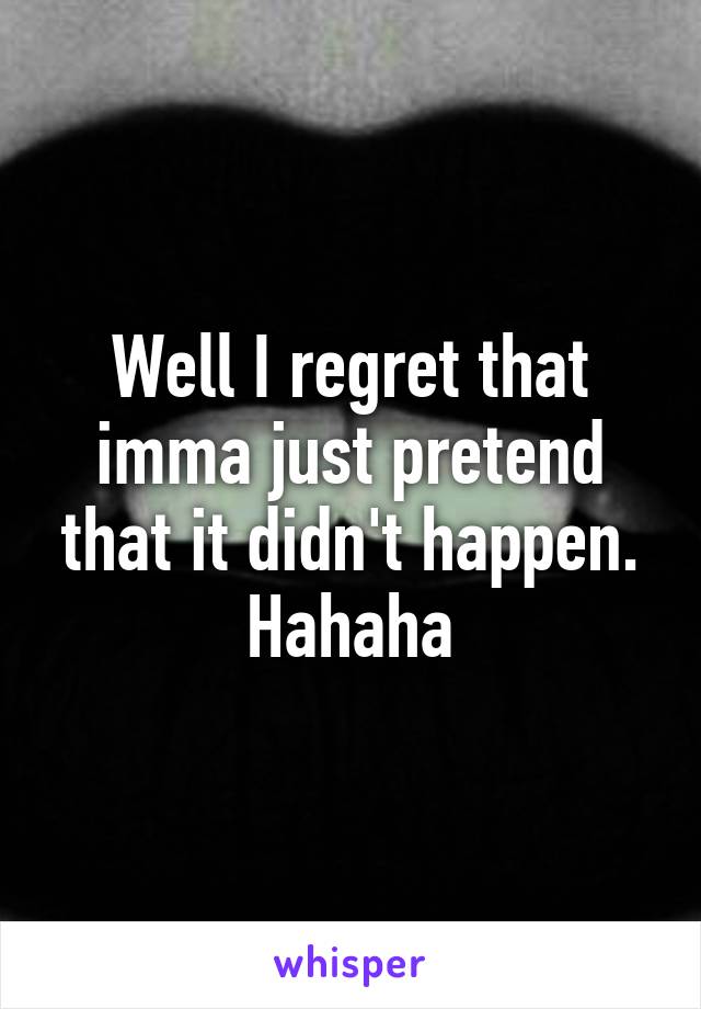 Well I regret that imma just pretend that it didn't happen. Hahaha