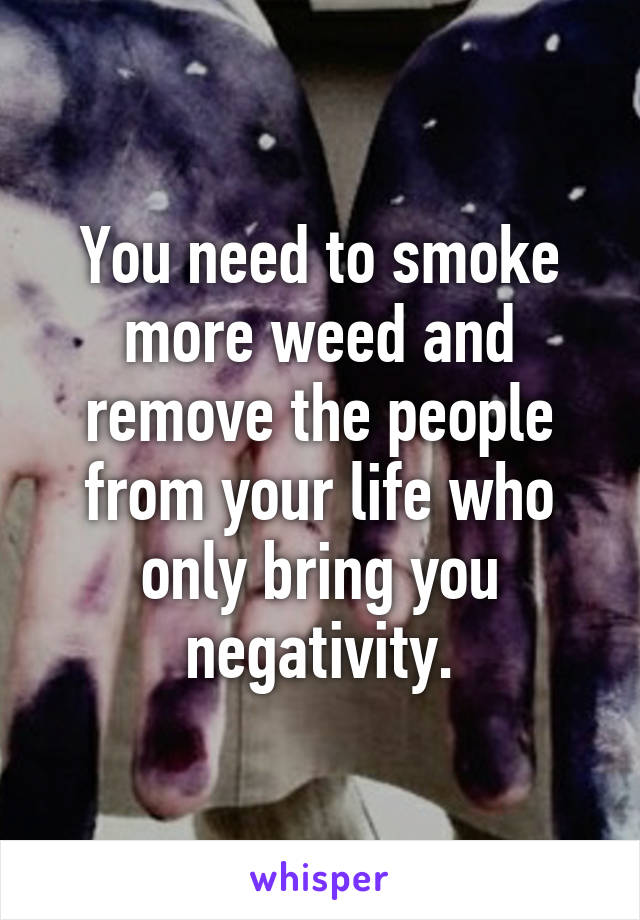 You need to smoke more weed and remove the people from your life who only bring you negativity.