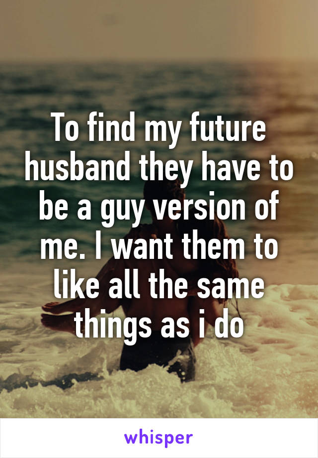 To find my future husband they have to be a guy version of me. I want them to like all the same things as i do