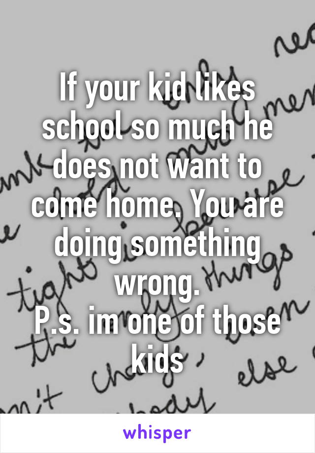 If your kid likes school so much he does not want to come home. You are doing something wrong.
P.s. im one of those kids