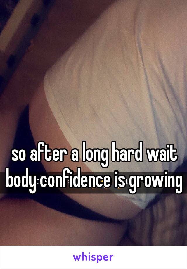 so after a long hard wait
body confidence is growing 